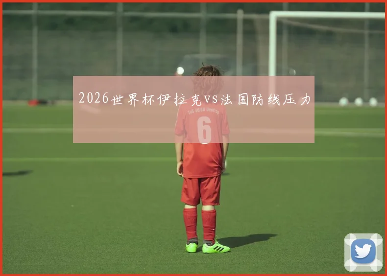 2026世界杯伊拉克vs法国防线压力