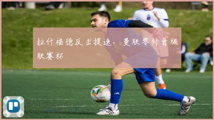 拉什福德反击提速，曼联零封晋级联赛杯