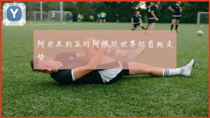 阿尔及利亚对阿根廷世界杯首轮走势