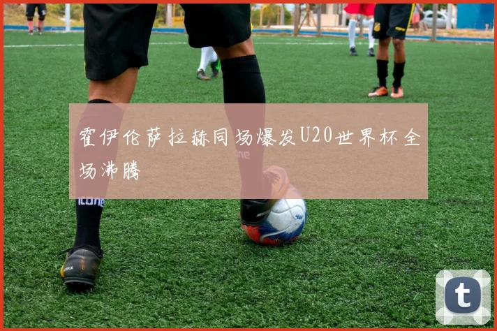 霍伊伦萨拉赫同场爆发U20世界杯全场沸腾