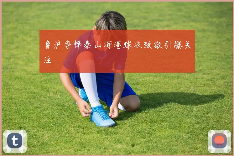 鲁沪争锋泰山海港球衣致敬引爆关注