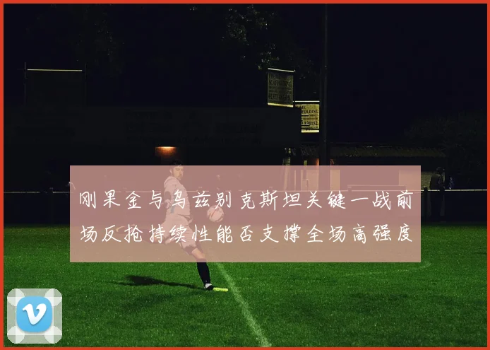 刚果金与乌兹别克斯坦关键一战前场反抢持续性能否支撑全场高强度