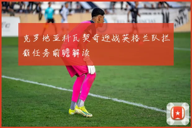 克罗地亚科瓦契奇迎战英格兰队拦截任务前瞻解读