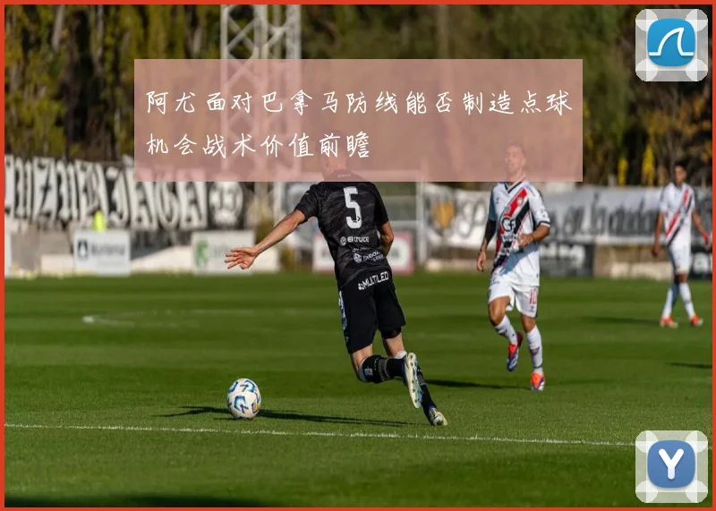 阿尤面对巴拿马防线能否制造点球机会战术价值前瞻