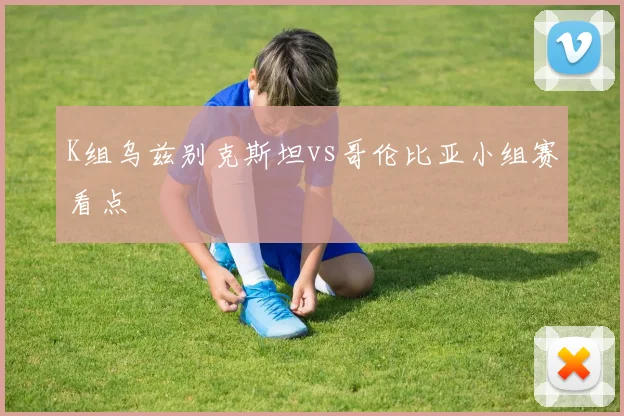 K组乌兹别克斯坦vs哥伦比亚小组赛看点