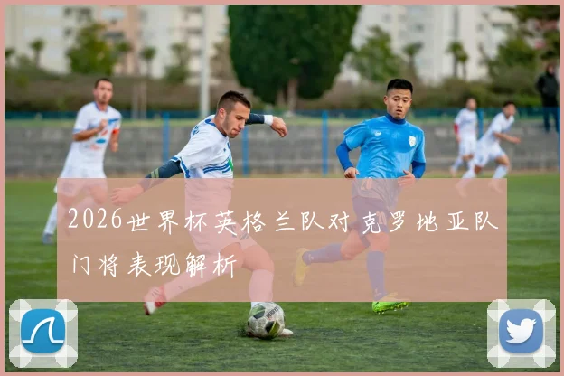 2026世界杯英格兰队对克罗地亚队门将表现解析