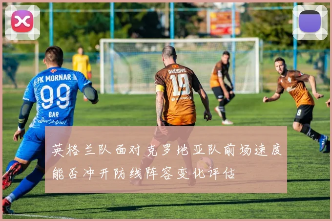 英格兰队面对克罗地亚队前场速度能否冲开防线阵容变化评估