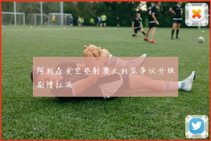 阿利森凌空垫射澳大利亚争议升级剧情拉满