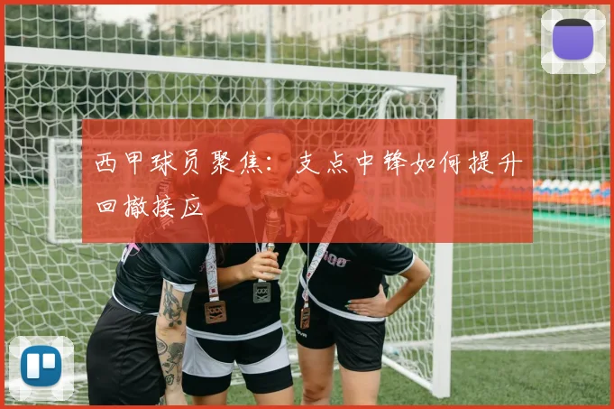 西甲球员聚焦:支点中锋如何提升回撤接应
