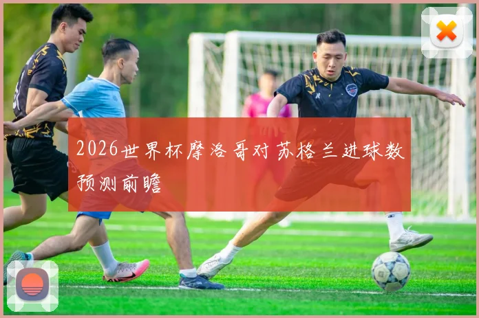 2026世界杯摩洛哥对苏格兰进球数预测前瞻