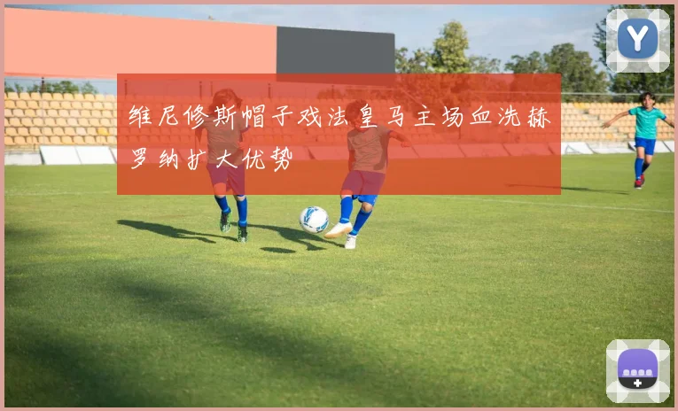 维尼修斯帽子戏法皇马主场血洗赫罗纳扩大优势