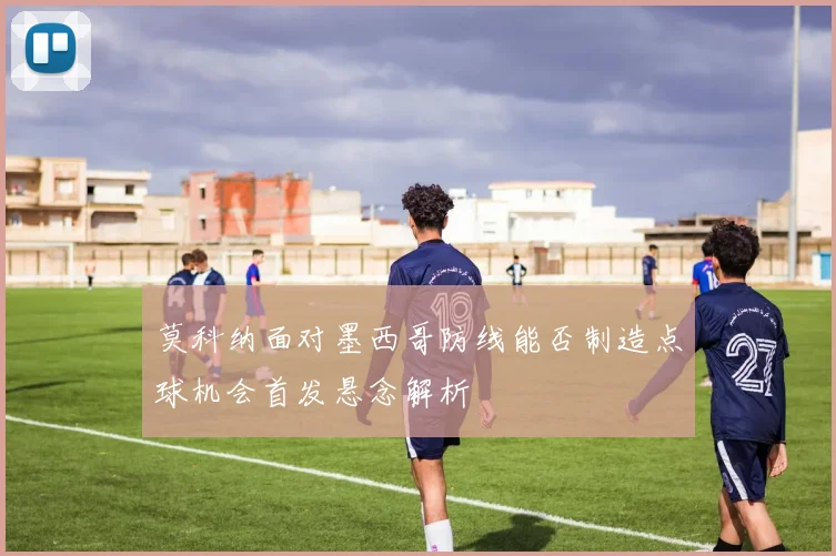 莫科纳面对墨西哥防线能否制造点球机会首发悬念解析