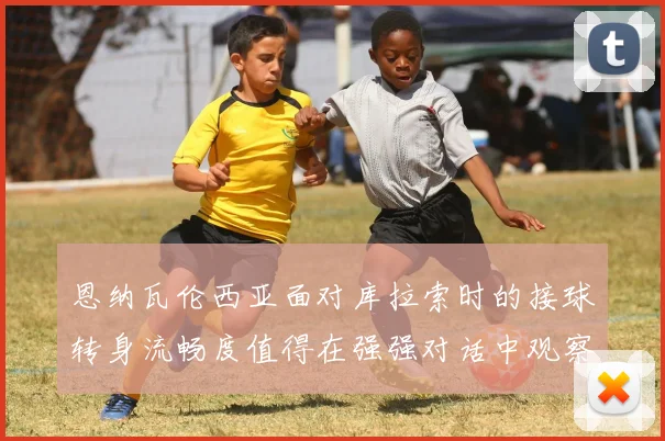 恩纳瓦伦西亚面对库拉索时的接球转身流畅度值得在强强对话中观察