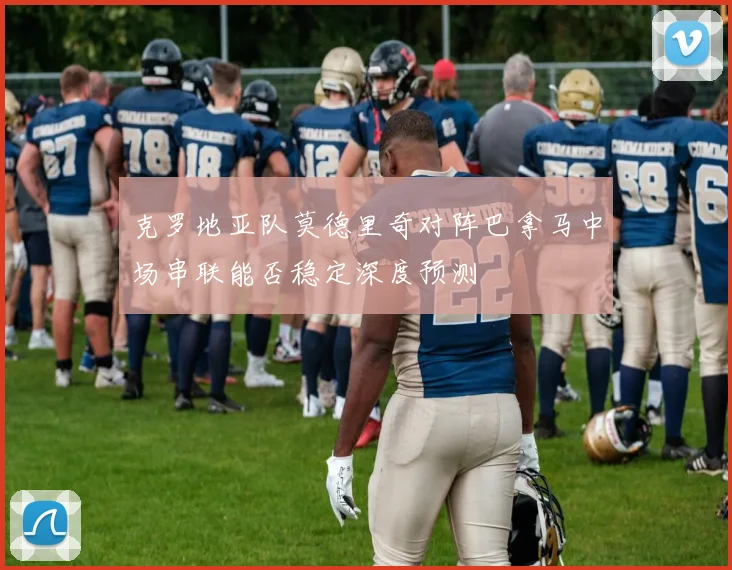 克罗地亚队莫德里奇对阵巴拿马中场串联能否稳定深度预测