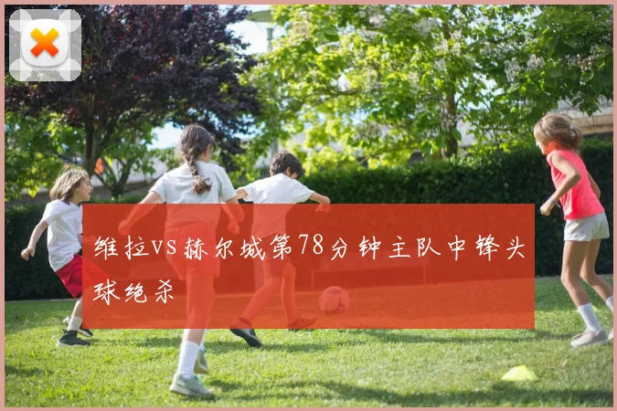 维拉vs赫尔城第78分钟主队中锋头球绝杀