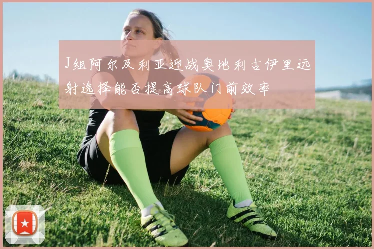 J组阿尔及利亚迎战奥地利古伊里远射选择能否提高球队门前效率