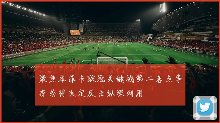 聚焦本菲卡欧冠关键战第二落点争夺或将决定反击纵深利用