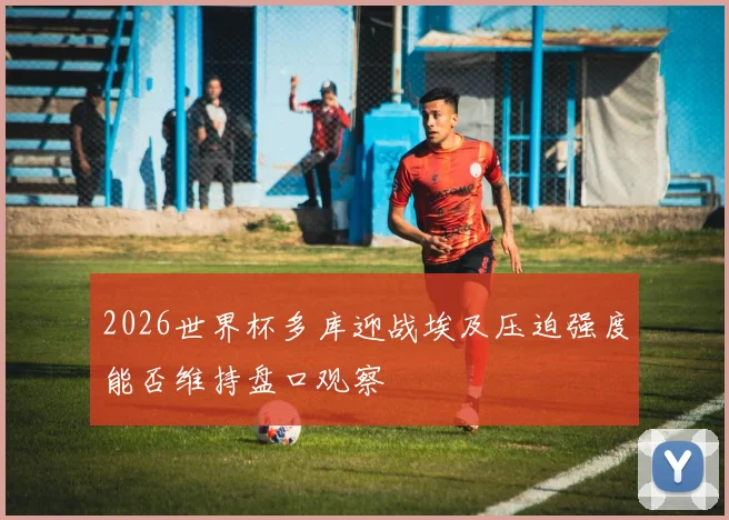 2026世界杯多库迎战埃及压迫强度能否维持盘口观察