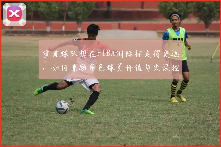 重建球队想在FIBA洲际杯走得更远，如何兼顾角色球员价值与失误控制