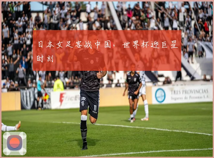 日本女足客战中国，世界杯迎巨星时刻
