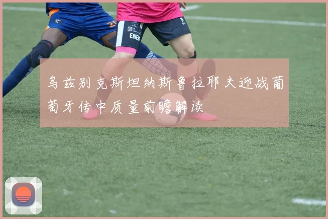 乌兹别克斯坦纳斯鲁拉耶夫迎战葡萄牙传中质量前瞻解读
