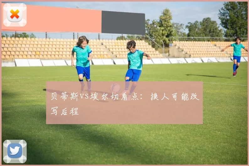 贝蒂斯vs埃尔切看点:换人可能改写后程