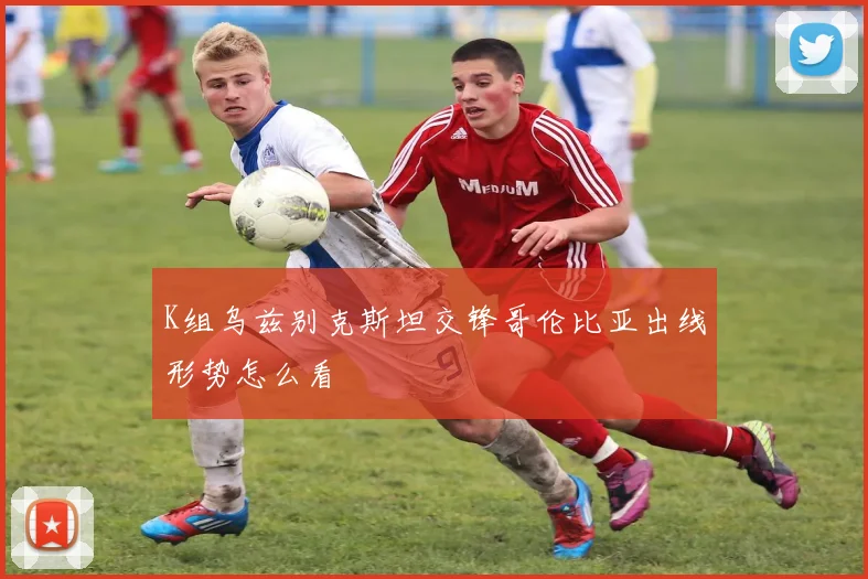K组乌兹别克斯坦交锋哥伦比亚出线形势怎么看