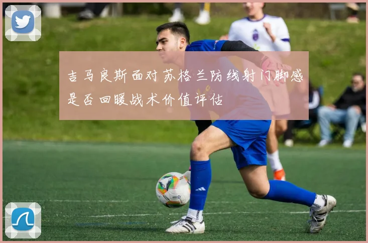 吉马良斯面对苏格兰防线射门脚感是否回暖战术价值评估