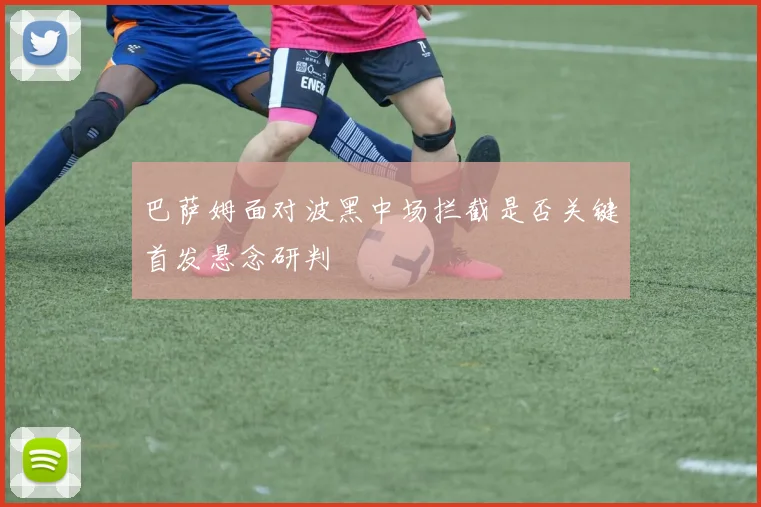 巴萨姆面对波黑中场拦截是否关键首发悬念研判